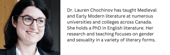 Dr. Lauren Chochinov has taught Medieval and Early Modern literature at numerous universities and colleges across Canada. She holds a PhD in English literature. Her research and teaching focuses o